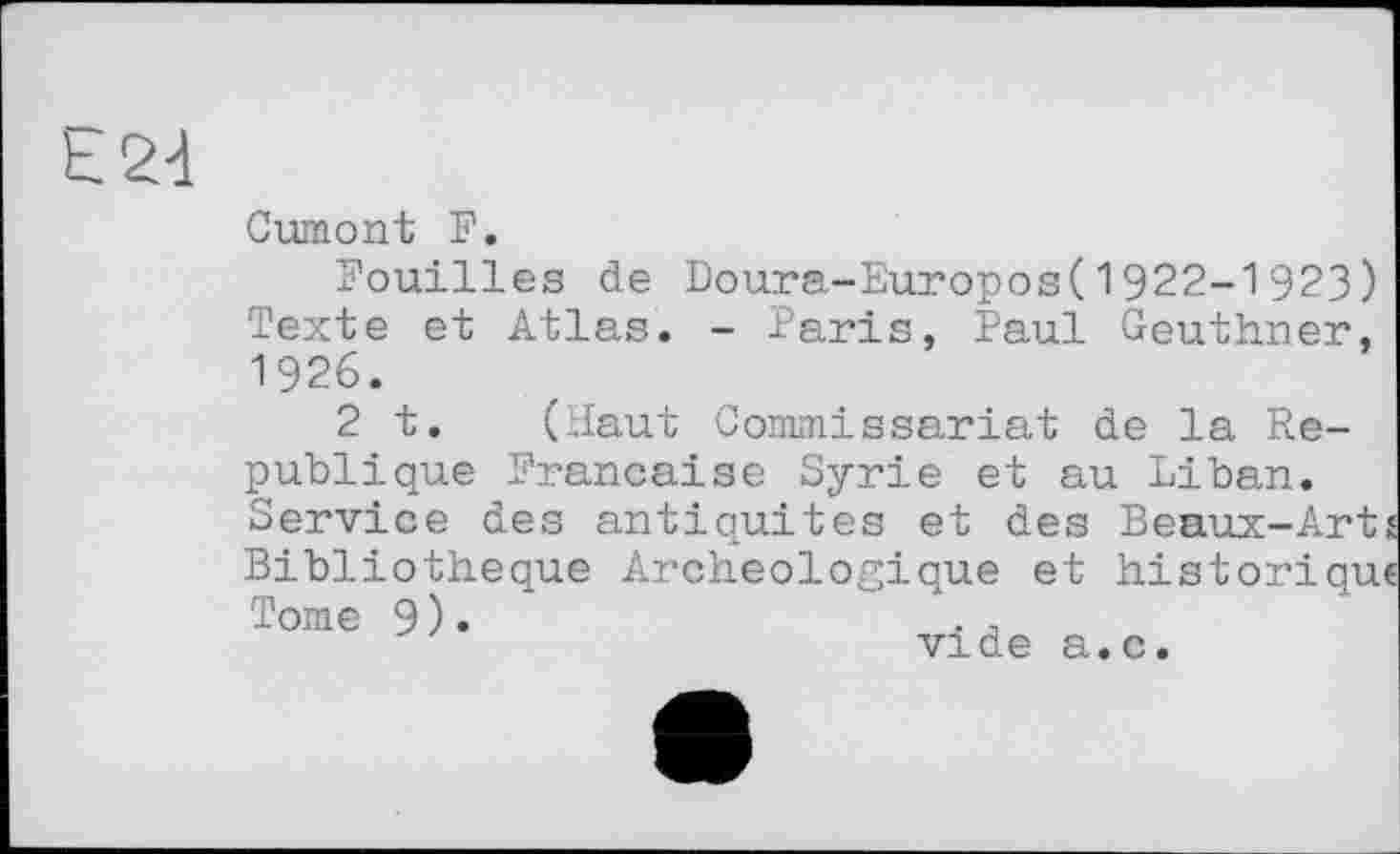 ﻿E2d
Cumont F.
Fouilles de Doura-Europos(1922-1923) Texte et Atlas. - Paris, Paul Geuthner' 1926.
2 t. (Haut Commissariat de la République Française Syrie et au Liban. Service des antiquités et des Beaux-Arts Bibliothèque Archéologique et historique Tome 9).	. ,
vide a.c.